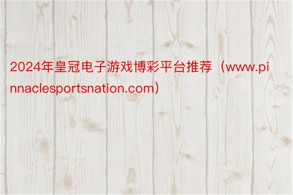 2024年皇冠电子游戏博彩平台推荐（www.pinnaclesportsnation.com）