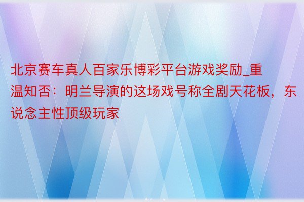 北京赛车真人百家乐博彩平台游戏奖励_重温知否：明兰导演的这场戏号称全剧天花板，东说念主性顶级玩家