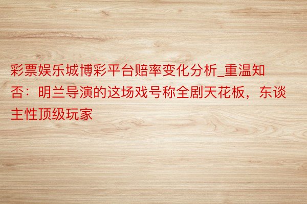 彩票娱乐城博彩平台赔率变化分析_重温知否：明兰导演的这场戏号称全剧天花板，东谈主性顶级玩家