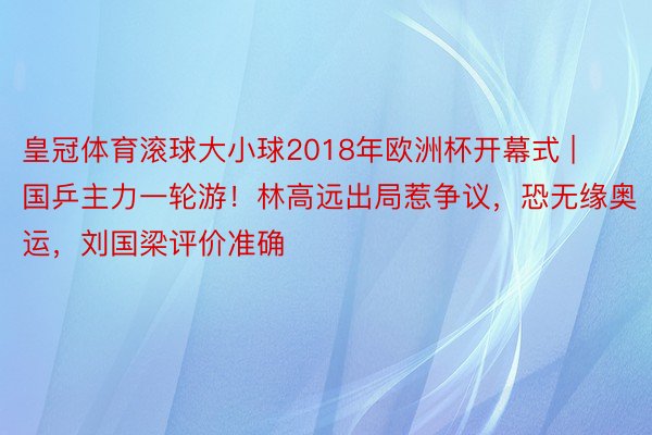 皇冠体育滚球大小球2018年欧洲杯开幕式 | 国乒主力一轮游！林高远出局惹争议，恐无缘奥运，刘国梁评价准确