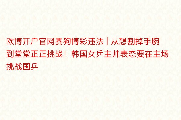 欧博开户官网赛狗博彩违法 | 从想割掉手腕到堂堂正正挑战！韩国女乒主帅表态要在主场挑战国乒