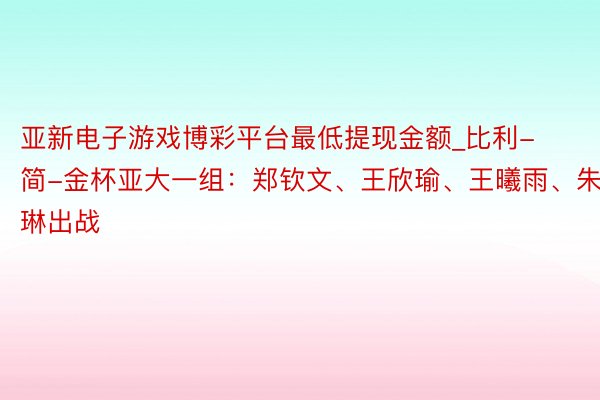 亚新电子游戏博彩平台最低提现金额_比利-简-金杯亚大一组：郑钦文、王欣瑜、王曦雨、朱琳出战