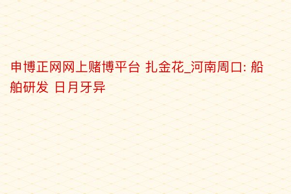 申博正网网上赌博平台 扎金花_河南周口: 船舶研发 日月牙异