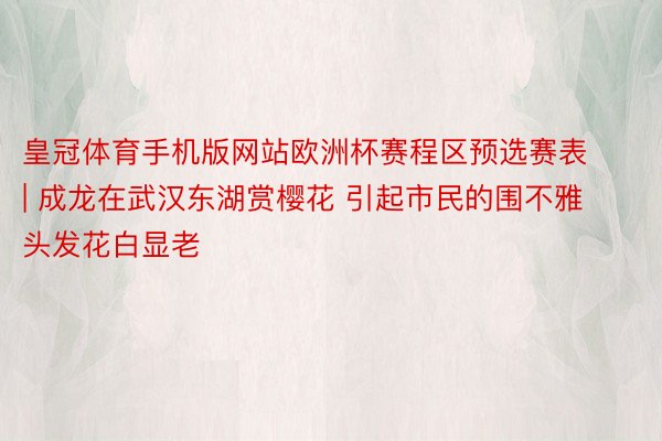 皇冠体育手机版网站欧洲杯赛程区预选赛表 | 成龙在武汉东湖赏樱花 引起市民的围不雅 头发花白显老