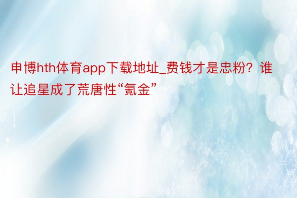 申博hth体育app下载地址_费钱才是忠粉？谁让追星成了荒唐性“氪金”