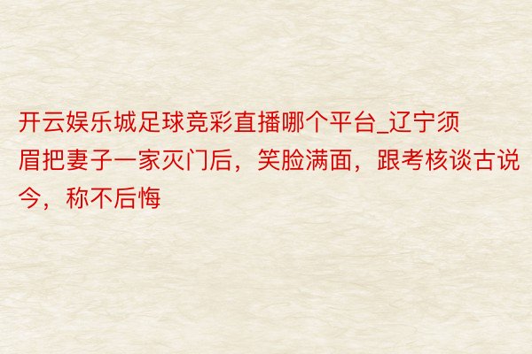 开云娱乐城足球竞彩直播哪个平台_辽宁须眉把妻子一家灭门后，笑脸满面，跟考核谈古说今，称不后悔