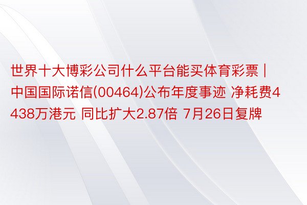 世界十大博彩公司什么平台能买体育彩票 | 中国国际诺信(00464)公布年度事迹 净耗费4438万港元 同比扩大2.87倍 7月26日复牌