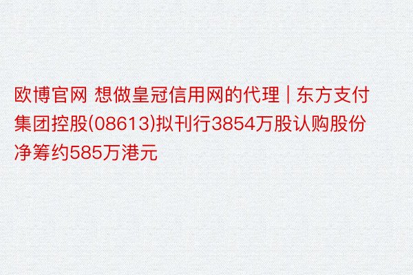 欧博官网 想做皇冠信用网的代理 | 东方支付集团控股(08613)拟刊行3854万股认购股份 净筹约585万港元