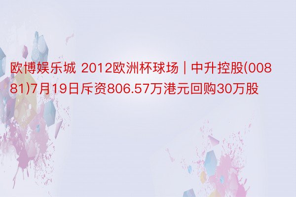 欧博娱乐城 2012欧洲杯球场 | 中升控股(00881)7月19日斥资806.57万港元回购30万股