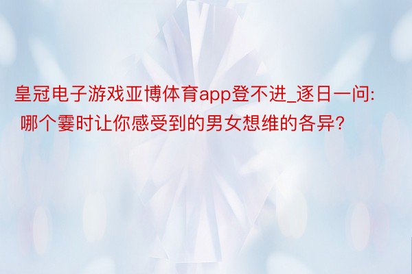 皇冠电子游戏亚博体育app登不进_逐日一问: 哪个霎时让你感受到的男女想维的各异?