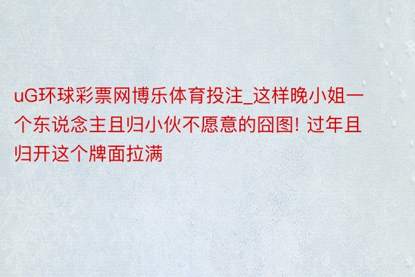 uG环球彩票网博乐体育投注_这样晚小姐一个东说念主且归小伙不愿意的囧图! 过年且归开这个牌面拉满