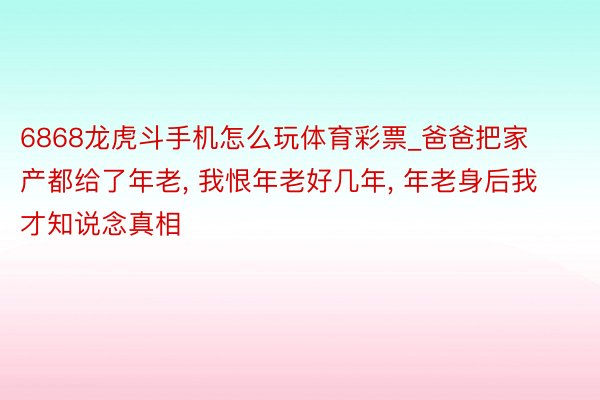 6868龙虎斗手机怎么玩体育彩票_爸爸把家产都给了年老, 我恨年老好几年, 年老身后我才知说念真相