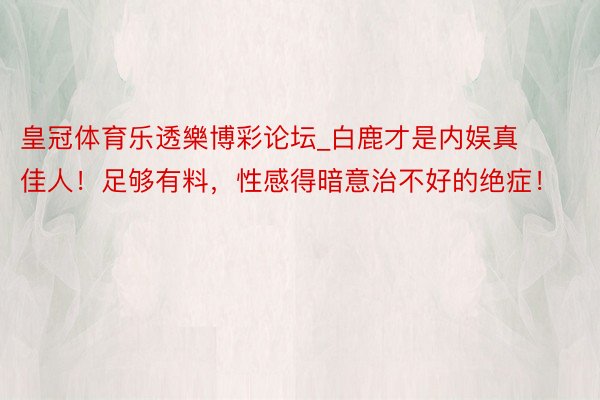 皇冠体育乐透樂博彩论坛_白鹿才是内娱真佳人！足够有料，性感得暗意治不好的绝症！