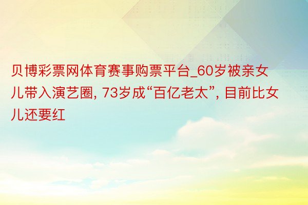 贝博彩票网体育赛事购票平台_60岁被亲女儿带入演艺圈, 73岁成“百亿老太”, 目前比女儿还要红