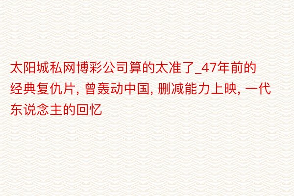 太阳城私网博彩公司算的太准了_47年前的经典复仇片， 曾轰动中国， 删减能力上映， 一代东说念主的回忆