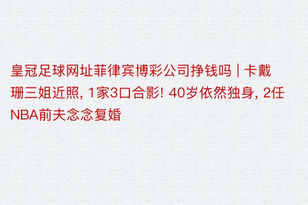 皇冠足球网址菲律宾博彩公司挣钱吗 | 卡戴珊三姐近照, 1家3口合影! 40岁依然独身, 2任NBA前夫念念复婚