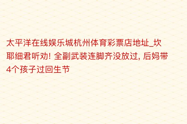 太平洋在线娱乐城杭州体育彩票店地址_坎耶细君听劝! 全副武装连脚齐没放过, 后妈带4个孩子过回生节