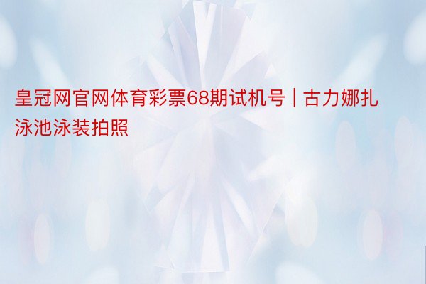 皇冠网官网体育彩票68期试机号 | 古力娜扎 泳池泳装拍照