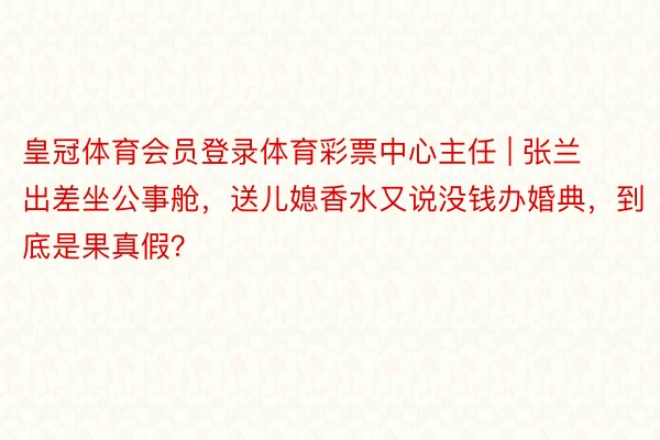 皇冠体育会员登录体育彩票中心主任 | 张兰出差坐公事舱，送儿媳香水又说没钱办婚典，到底是果真假？