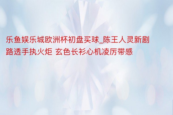 乐鱼娱乐城欧洲杯初盘买球_陈王人灵新剧路透手执火炬 玄色长衫心机凌厉带感