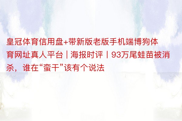 皇冠体育信用盘+带新版老版手机端博狗体育网址真人平台 | 海报时评丨93万尾蛙苗被消杀，谁在“蛮干”该有个说法