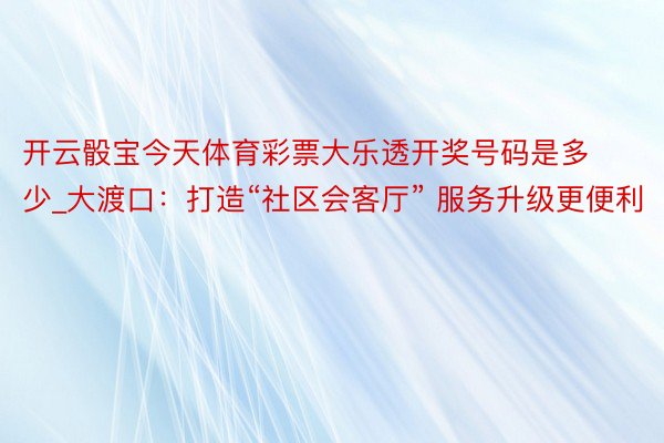 开云骰宝今天体育彩票大乐透开奖号码是多少_大渡口：打造“社区会客厅” 服务升级更便利