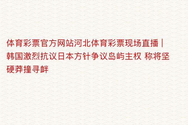 体育彩票官方网站河北体育彩票现场直播 | 韩国激烈抗议日本方针争议岛屿主权 称将坚硬莽撞寻衅