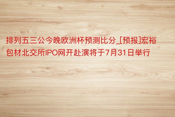 排列五三公今晚欧洲杯预测比分_[预报]宏裕包材北交所IPO网开赴演将于7月31日举行