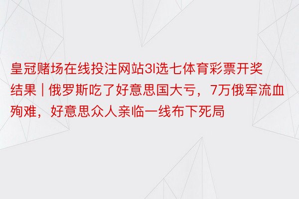 皇冠赌场在线投注网站3l选七体育彩票开奖结果 | 俄罗斯吃了好意思国大亏，7万俄军流血殉难，好意思众人亲临一线布下死局