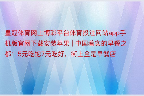 皇冠体育网上博彩平台体育投注网站app手机版官网下载安装苹果 | 中国着实的早餐之都：5元吃饱7元吃好，街上全是早餐店