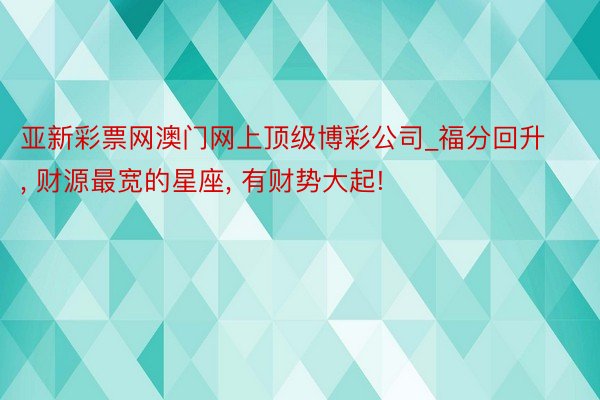 亚新彩票网澳门网上顶级博彩公司_福分回升, 财源最宽的星座, 有财势大起!