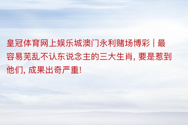 皇冠体育网上娱乐城澳门永利赌场博彩 | 最容易芜乱不认东说念主的三大生肖, 要是惹到他们, 成果出奇严重!