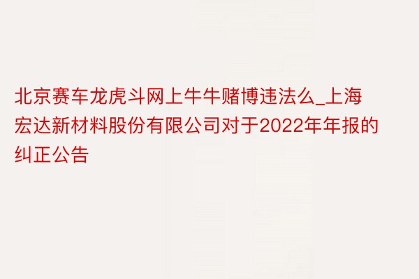 北京赛车龙虎斗网上牛牛赌博违法么_上海宏达新材料股份有限公司对于2022年年报的纠正公告