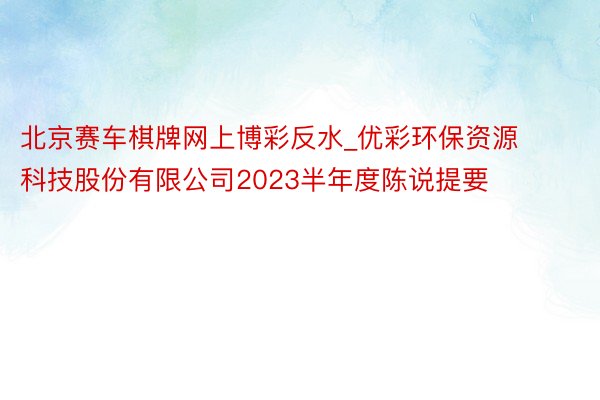 北京赛车棋牌网上博彩反水_优彩环保资源科技股份有限公司2023半年度陈说提要