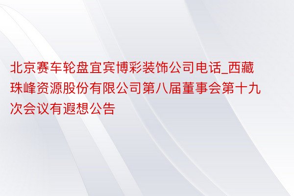 北京赛车轮盘宜宾博彩装饰公司电话_西藏珠峰资源股份有限公司第八届董事会第十九次会议有遐想公告