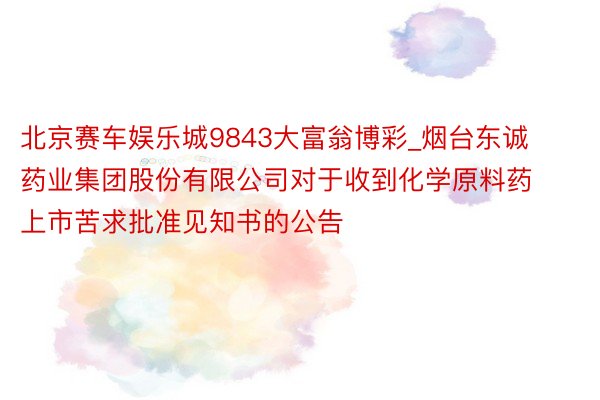 北京赛车娱乐城9843大富翁博彩_烟台东诚药业集团股份有限公司对于收到化学原料药上市苦求批准见知书的公告