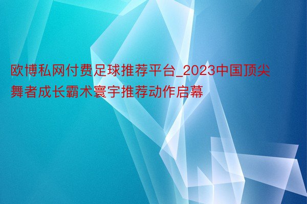 欧博私网付费足球推荐平台_2023中国顶尖舞者成长霸术寰宇推荐动作启幕