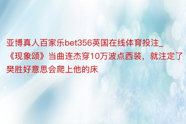 亚博真人百家乐bet356英国在线体育投注_《现象颂》当曲连杰穿10万波点西装，就注定了樊胜好意思会爬上他的床