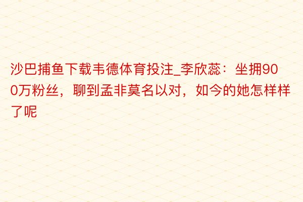 沙巴捕鱼下载韦德体育投注_李欣蕊：坐拥900万粉丝，聊到孟非莫名以对，如今的她怎样样了呢