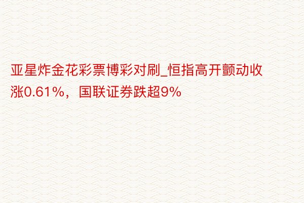 亚星炸金花彩票博彩对刷_恒指高开颤动收涨0.61%，国联证券跌超9%