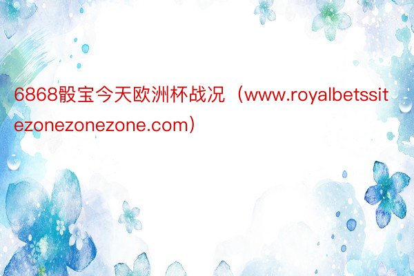 6868骰宝今天欧洲杯战况（www.royalbetssitezonezonezone.com）