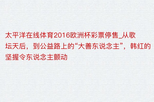 太平洋在线体育2016欧洲杯彩票停售_从歌坛天后，到公益路上的“大善东说念主”，韩红的坚握令东说念主颤动