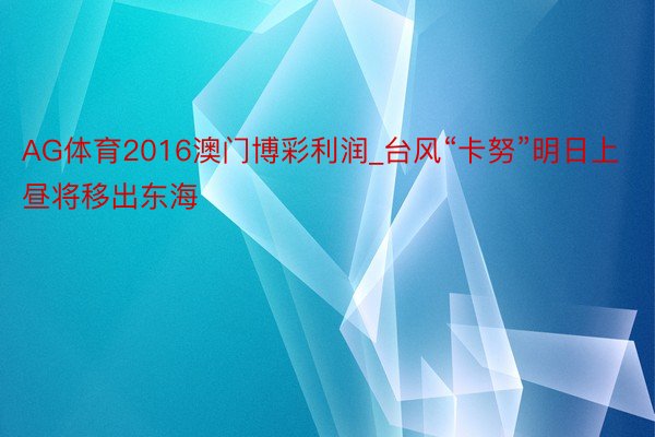 AG体育2016澳门博彩利润_台风“卡努”明日上昼将移出东海