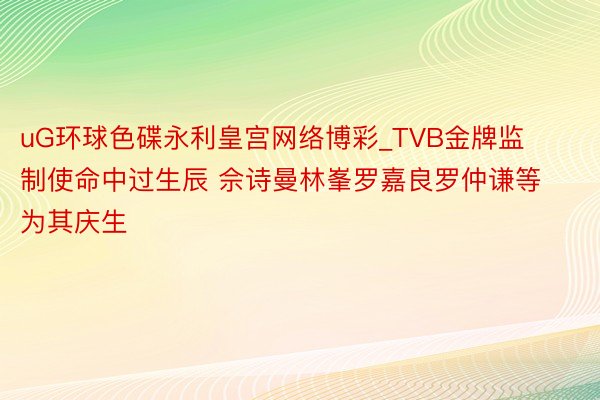 uG环球色碟永利皇宫网络博彩_TVB金牌监制使命中过生辰 佘诗曼林峯罗嘉良罗仲谦等为其庆生