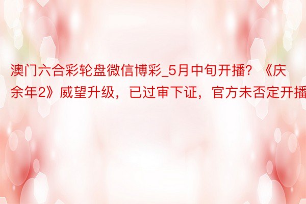 澳门六合彩轮盘微信博彩_5月中旬开播？《庆余年2》威望升级，已过审下证，官方未否定开播