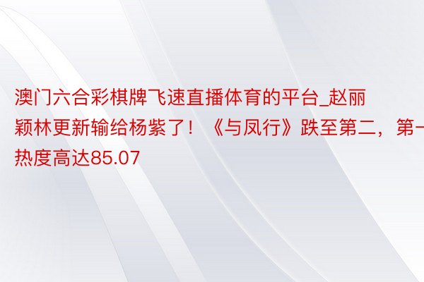 澳门六合彩棋牌飞速直播体育的平台_赵丽颖林更新输给杨紫了！《与凤行》跌至第二，第一热度高达85.07