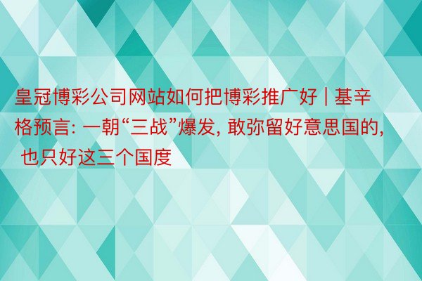 皇冠博彩公司网站如何把博彩推广好 | 基辛格预言: 一朝“三战”爆发, 敢弥留好意思国的, 也只好这三个国度