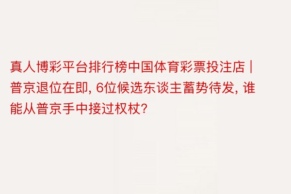 真人博彩平台排行榜中国体育彩票投注店 | 普京退位在即， 6位候选东谈主蓄势待发， 谁能从普京手中接过权杖?