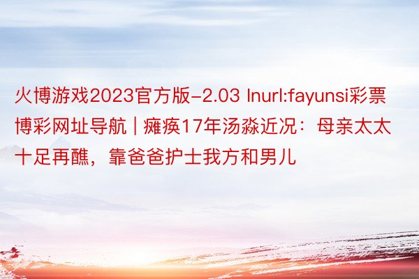 火博游戏2023官方版-2.03 Inurl:fayunsi彩票博彩网址导航 | 瘫痪17年汤淼近况：母亲太太十足再醮，靠爸爸护士我方和男儿