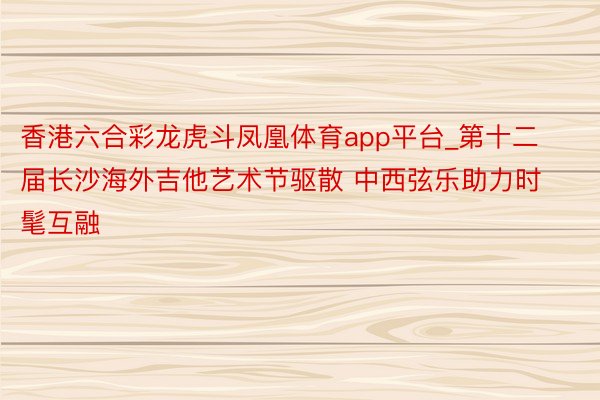 香港六合彩龙虎斗凤凰体育app平台_第十二届长沙海外吉他艺术节驱散 中西弦乐助力时髦互融